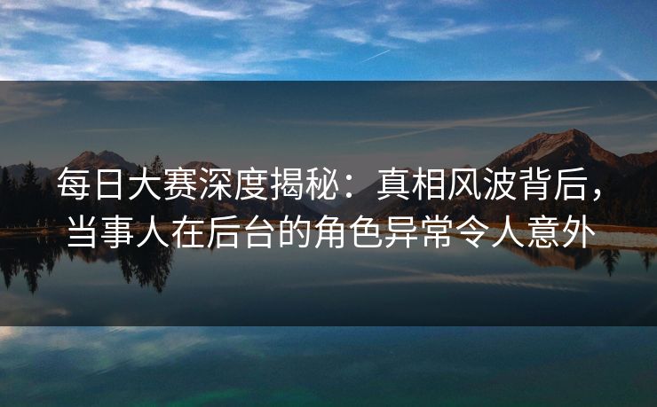 每日大赛深度揭秘：真相风波背后，当事人在后台的角色异常令人意外