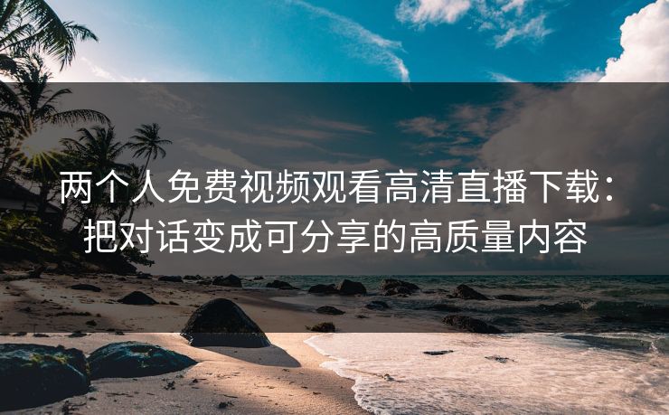两个人免费视频观看高清直播下载：把对话变成可分享的高质量内容