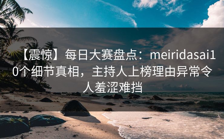 【震惊】每日大赛盘点：meiridasai10个细节真相，主持人上榜理由异常令人羞涩难挡