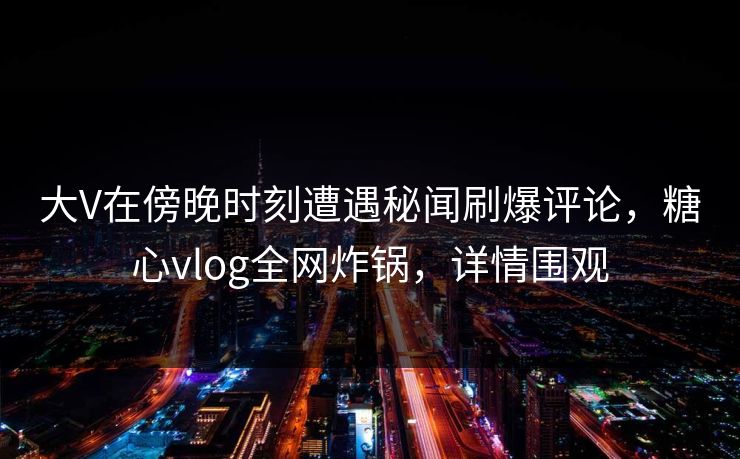 大V在傍晚时刻遭遇秘闻刷爆评论，糖心vlog全网炸锅，详情围观