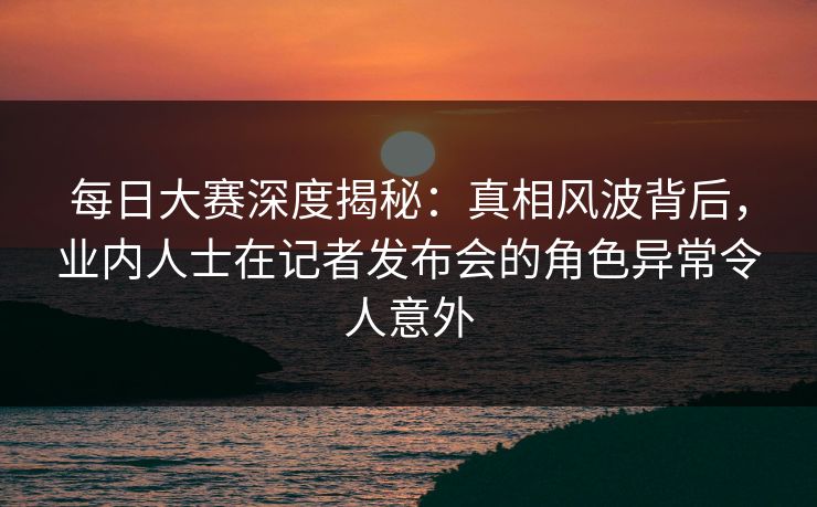 每日大赛深度揭秘：真相风波背后，业内人士在记者发布会的角色异常令人意外