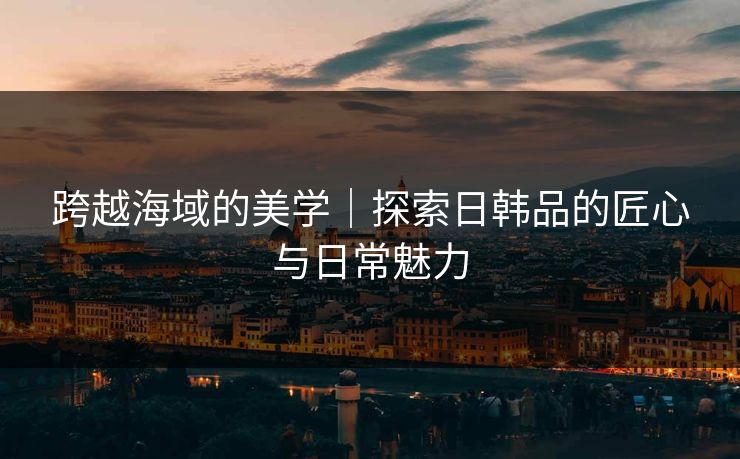 跨越海域的美学｜探索日韩品的匠心与日常魅力