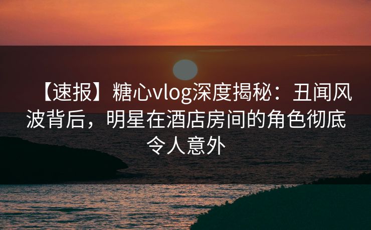 【速报】糖心vlog深度揭秘：丑闻风波背后，明星在酒店房间的角色彻底令人意外