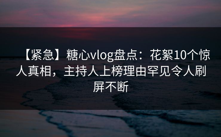 【紧急】糖心vlog盘点：花絮10个惊人真相，主持人上榜理由罕见令人刷屏不断