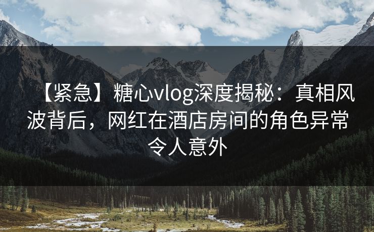 【紧急】糖心vlog深度揭秘：真相风波背后，网红在酒店房间的角色异常令人意外