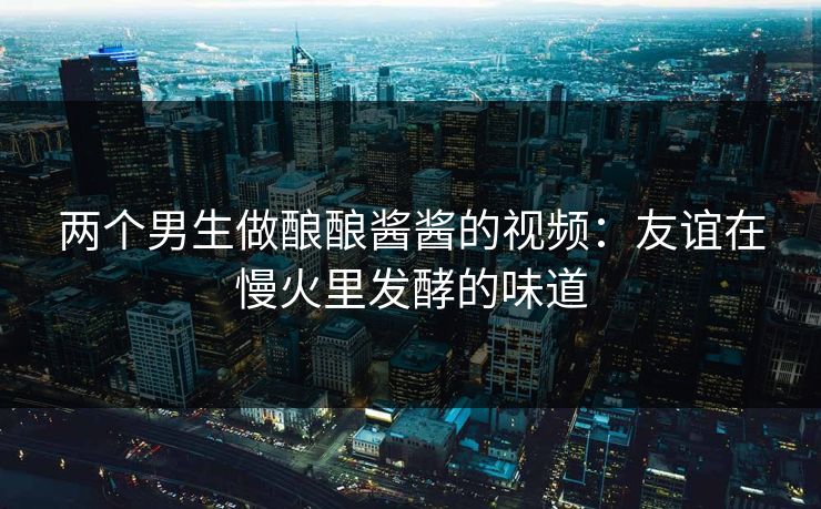 两个男生做酿酿酱酱的视频：友谊在慢火里发酵的味道