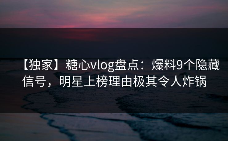 【独家】糖心vlog盘点：爆料9个隐藏信号，明星上榜理由极其令人炸锅