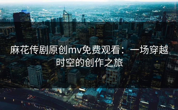 麻花传剧原创mv免费观看:一场穿越时空的创作之旅