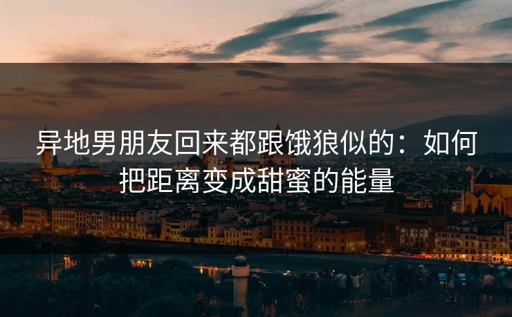 异地男朋友回来都跟饿狼似的:如何把距离变成甜蜜的能量 异地男朋友回来都跟饿狼似的:如何把距离变成甜蜜的能量