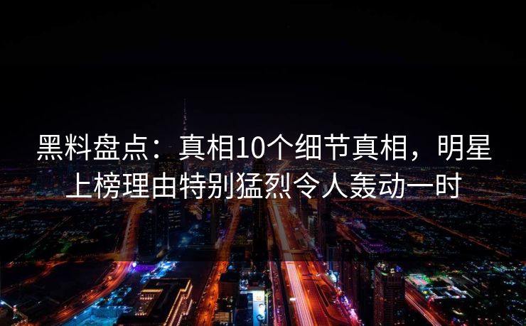 黑料盘点:真相10个细节真相,明星上榜理由特别猛烈令人轰动一时