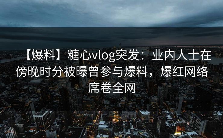【爆料】糖心vlog突发:业内人士在傍晚时分被曝曾参与爆料,爆红网络席卷全网