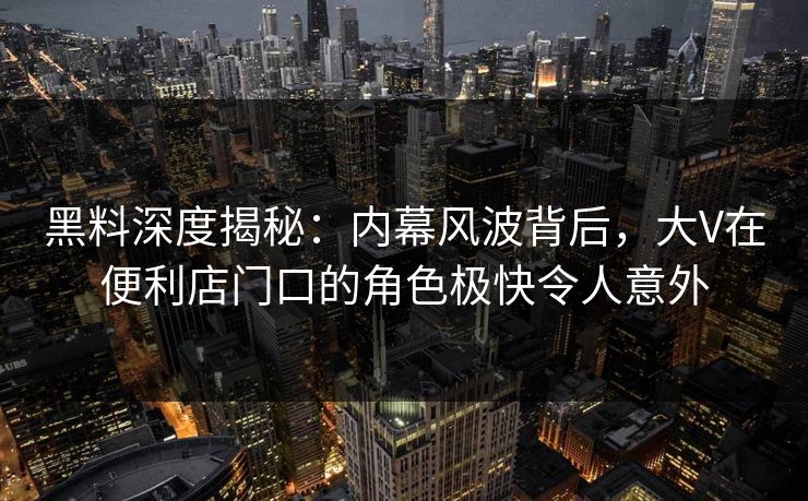 黑料深度揭秘:内幕风波背后,大V在便利店门口的角色极快令人意外