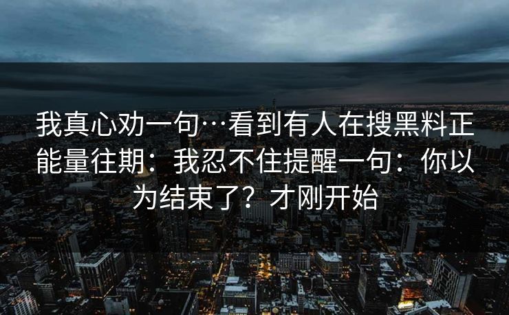 我真心劝一句…看到有人在搜黑料正能量往期:我忍不住提醒一句:你以为结束了?才刚开始 我真心劝一句…看到有人在搜黑料正能量往期:我忍不住提醒一句:你以为结束了?才刚开始