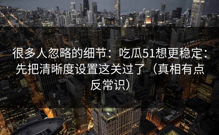 很多人忽略的细节：吃瓜51想更稳定：先把清晰度设置这关过了（真相有点反常识）