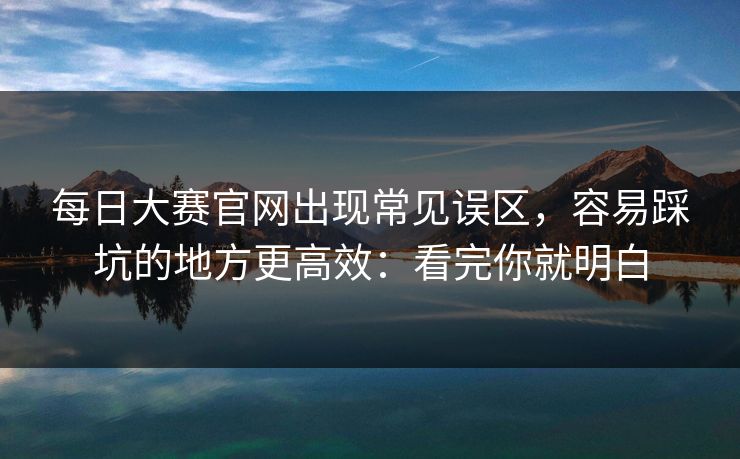 每日大赛官网出现常见误区，容易踩坑的地方更高效：看完你就明白