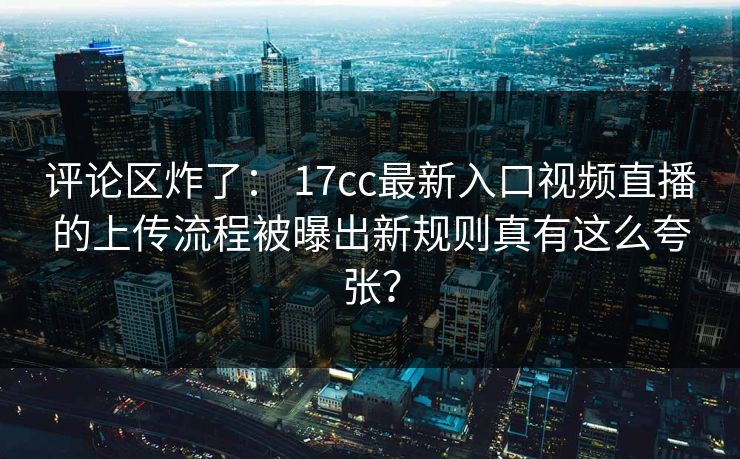 评论区炸了： 17cc最新入口视频直播的上传流程被曝出新规则真有这么夸张？