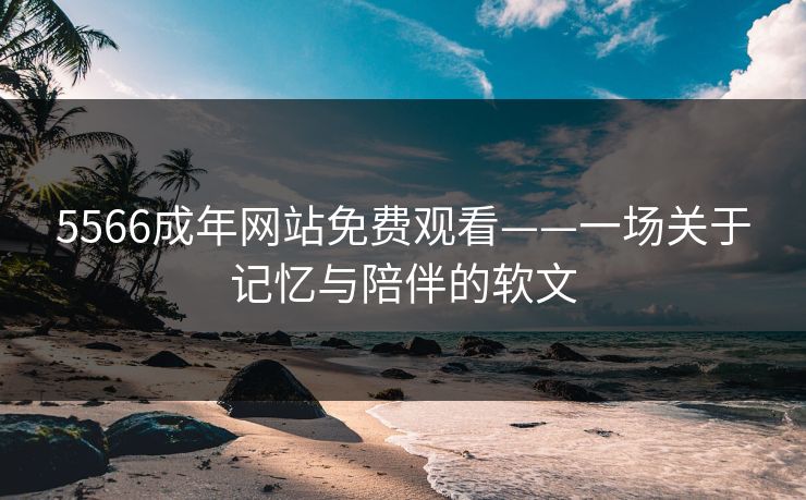 5566成年网站免费观看——一场关于记忆与陪伴的软文