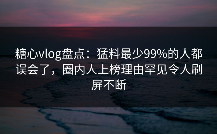 糖心vlog盘点:猛料最少99%的人都误会了,圈内人上榜理由罕见令人刷屏不断