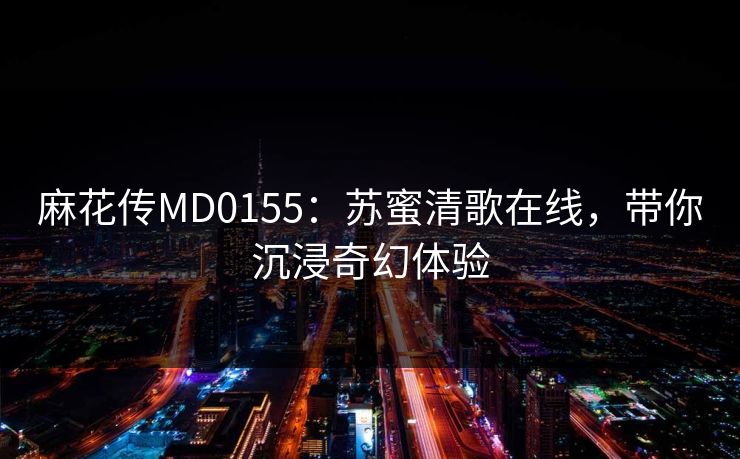 麻花传MD0155：苏蜜清歌在线，带你沉浸奇幻体验