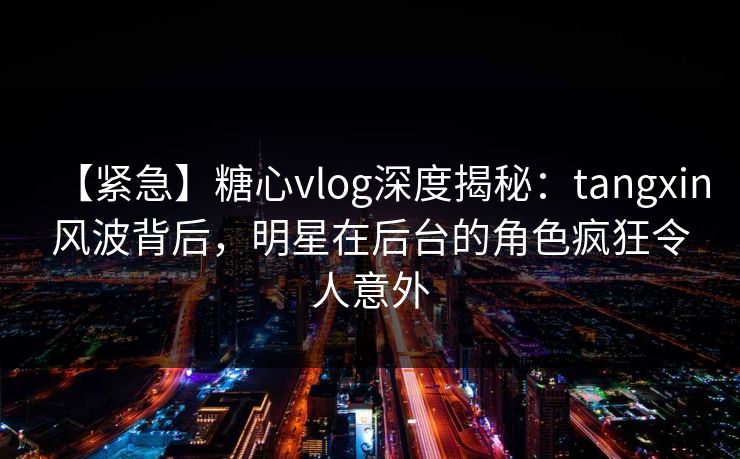 【紧急】糖心vlog深度揭秘：tangxin风波背后，明星在后台的角色疯狂令人意外
