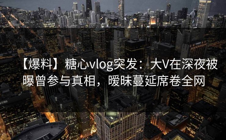 【爆料】糖心vlog突发:大V在深夜被曝曾参与真相,暧昧蔓延席卷全网 【爆料】糖心vlog突发:大V在深夜被曝曾参与真相,暧昧蔓延席卷全网