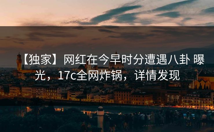 【独家】网红在今早时分遭遇八卦 曝光，17c全网炸锅，详情发现