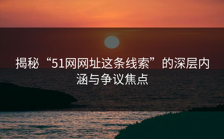 揭秘“51网网址这条线索”的深层内涵与争议焦点